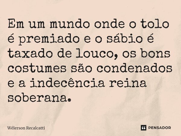 ⁠Em um mundo onde o tolo é premiado e o sábio é taxado de louco, os bons costumes são condenados e a indecência reina soberana.... Frase de Wélerson Recalcatti.