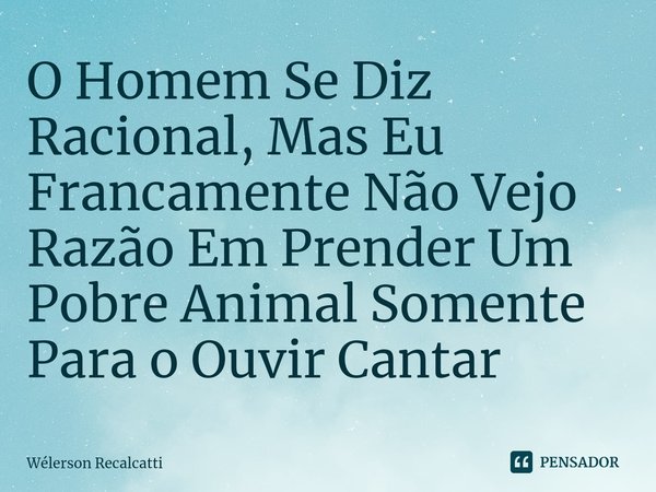 ⁠O Homem Se Diz Racional, Mas Eu Francamente Não Vejo Razão Em Prender Um Pobre Animal Somente Para o Ouvir Cantar... Frase de Wélerson Recalcatti.