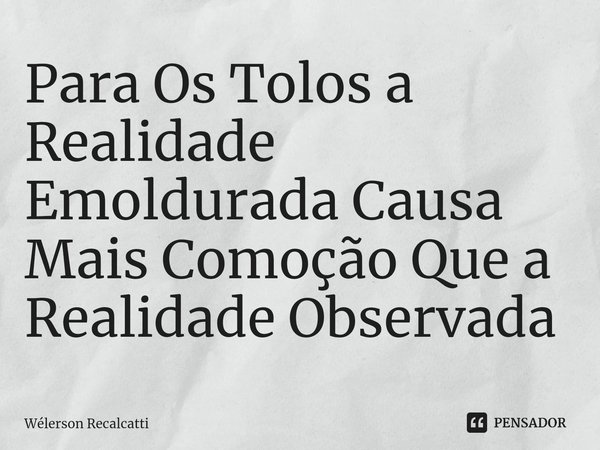 ⁠Para Os Tolos a Realidade Emoldurada Causa Mais Comoção Que a Realidade Observada... Frase de Wélerson Recalcatti.