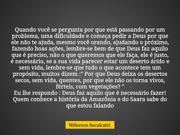 Quando você se pergunta por que está passando por um problema, uma dificuldade e começa pedir a Deus por que ele não te ajuda, mesmo você orando, ajudando o pró... Frase de Wélerson Recalcatti.