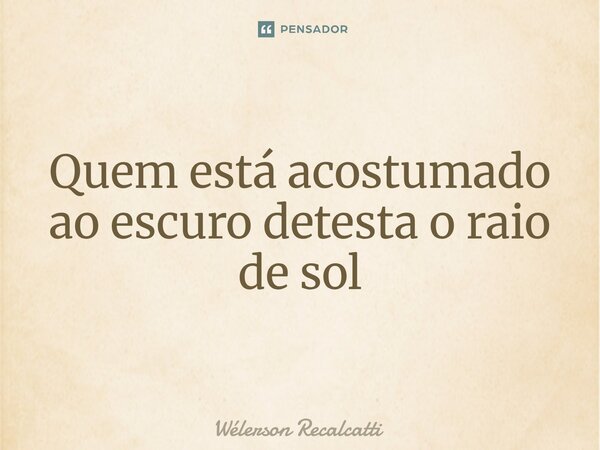 ⁠Quem está acostumado ao escuro detesta o raio de sol... Frase de Wélerson Recalcatti.