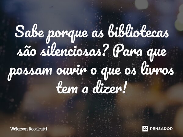 ⁠Sabe porque as bibliotecas são silenciosas? Para que possam ouvir o que os livros tem a dizer!... Frase de Wélerson Recalcatti.