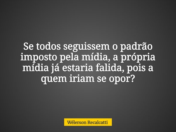 Se todos seguissem o padrão imposto pela mídia, a própria mídia já estaria falida, pois a quem iriam se opor?... Frase de Wélerson Recalcatti.