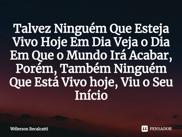 ⁠Talvez Ninguém Que Esteja Vivo Hoje Em Dia Veja o Dia Em Que o Mundo Irá Acabar, Porém, Também Ninguém Que Está Vivo hoje, Viu o Seu Início... Frase de Wélerson Recalcatti.