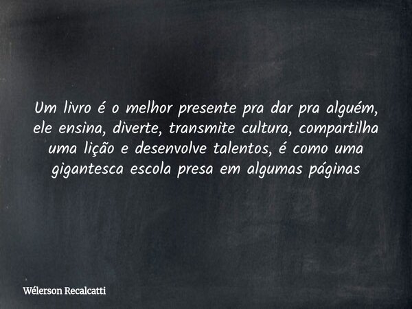 Um livro é o melhor presente pra dar pra alguém, ele ensina, diverte, transmite cultura, compartilha uma lição e desenvolve talentos, é como uma gigantesca esco... Frase de Wélerson Recalcatti.