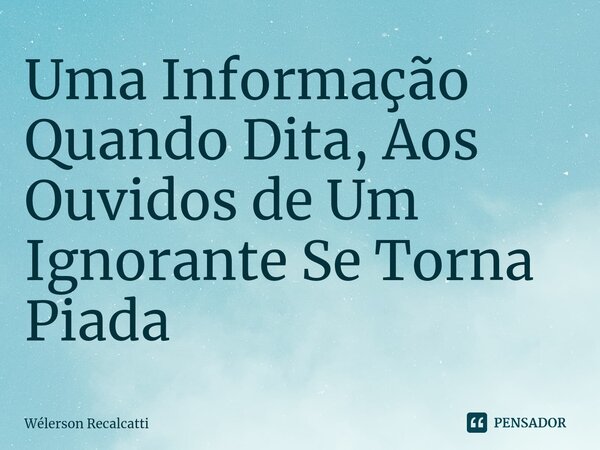 ⁠Uma Informação Quando Dita, Aos Ouvidos de Um Ignorante Se Torna Piada... Frase de Wélerson Recalcatti.