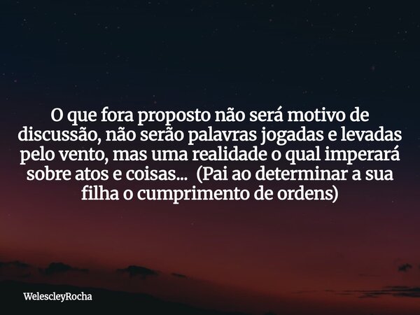 O que fora proposto não será motivo de discussão, não serão palavras jogadas e levadas pelo vento, mas uma realidade o qual imperará sobre atos e coisas... (Pai... Frase de WelescleyRocha.