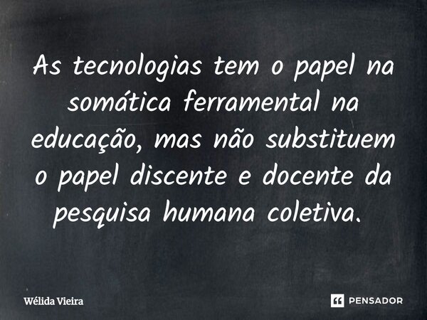 As tecnologias tem o papel na somática ferramental na educação, mas não substituem o papel discente e docente da pesquisa humana coletiva. ⁠... Frase de Wélida Vieira.