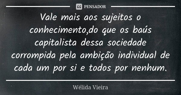 Vale mais aos sujeitos o conhecimento,do que os baús capitalista dessa sociedade corrompida pela ambição individual de cada um por si e todos por nenhum.... Frase de Wélida vieira.