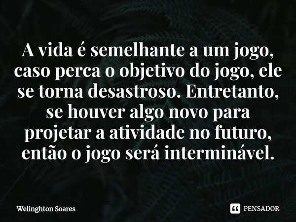 ⁠A vida é semelhante a um jogo, caso perca o objetivo do jogo, ele se torna desastroso. Entretanto, se houver algo novo para projetar a atividade no futuro, ent... Frase de Welinghton Soares.