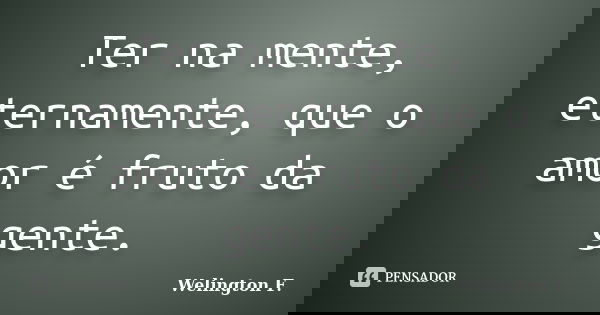 Ter na mente, eternamente, que o amor é fruto da gente.... Frase de Welington F..