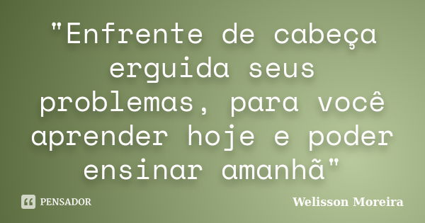 "Enfrente de cabeça erguida seus problemas, para você aprender hoje e poder ensinar amanhã"... Frase de Welisson Moreira.