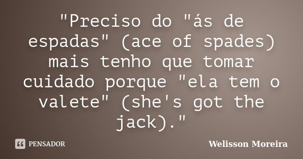 "Preciso do "ás de espadas" (ace of spades) mais tenho que tomar cuidado porque "ela tem o valete" (she's got the jack)."... Frase de Welisson Moreira.