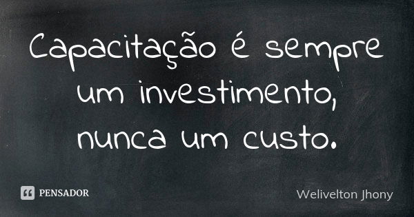 Capacitação é sempre um investimento, nunca um custo.... Frase de Welivelton Jhony.