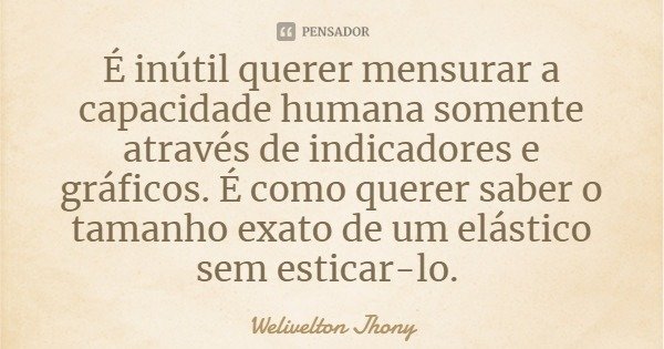 É inútil querer mensurar a capacidade humana somente através de indicadores e gráficos. É como querer saber o tamanho exato de um elástico sem esticar-lo.... Frase de Welivelton Jhony.