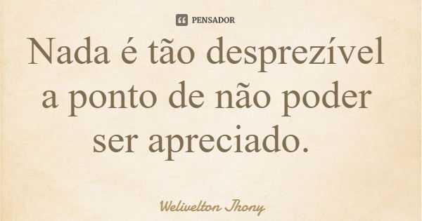 Nada é tão desprezível a ponto de não poder ser apreciado.... Frase de Welivelton Jhony.
