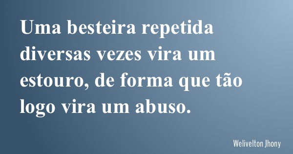 Uma besteira repetida diversas vezes vira um estouro, de forma que tão logo vira um abuso.... Frase de Welivelton Jhony.