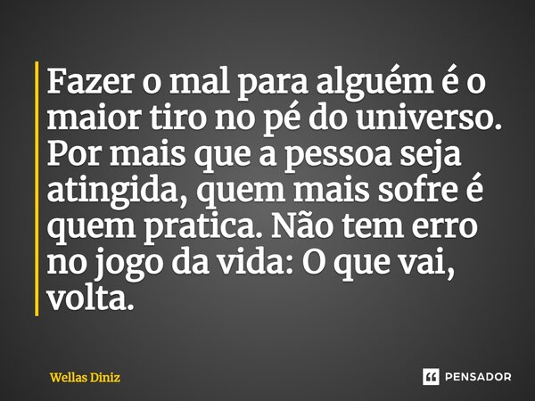 ⁠Fazer o mal para alguém é o maior tiro no pé do universo. Por mais que a pessoa seja atingida, quem mais sofre é quem pratica. Não tem erro no jogo da vida: O ... Frase de Wellas Diniz.