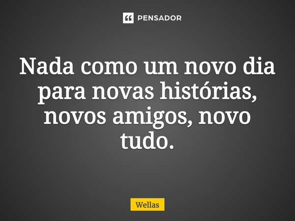 Nada como um novo dia para novas histórias, novos amigos, novo tudo.... Frase de Wellas.