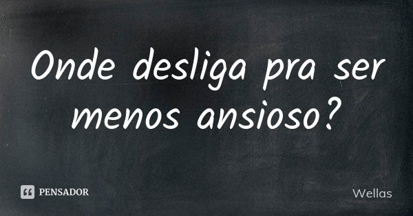 Onde desliga pra ser menos ansioso?... Frase de Wellas.