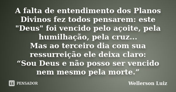 A falta de entendimento dos Planos Divinos fez todos pensarem: este "Deus" foi vencido pelo açoite, pela humilhação, pela cruz... Mas ao terceiro dia ... Frase de Wellerson Luiz.