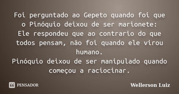 Foi perguntado ao Gepeto quando foi que o Pinóquio deixou de ser marionete: Ele respondeu que ao contrario do que todos pensam, não foi quando ele virou humano.... Frase de Wellerson Luiz.