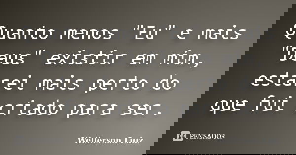 Quanto menos "Eu" e mais "Deus" existir em mim, estarei mais perto do que fui criado para ser.... Frase de Wellerson Luiz.