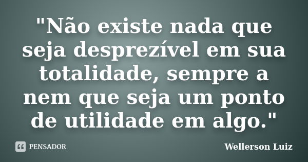 "Não existe nada que seja desprezível em sua totalidade, sempre a nem que seja um ponto de utilidade em algo."... Frase de Wellerson Luiz.