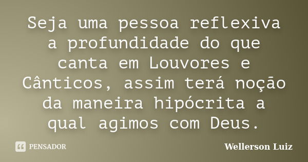 Seja uma pessoa reflexiva a profundidade do que canta em Louvores e Cânticos, assim terá noção da maneira hipócrita a qual agimos com Deus.... Frase de Wellerson Luiz.