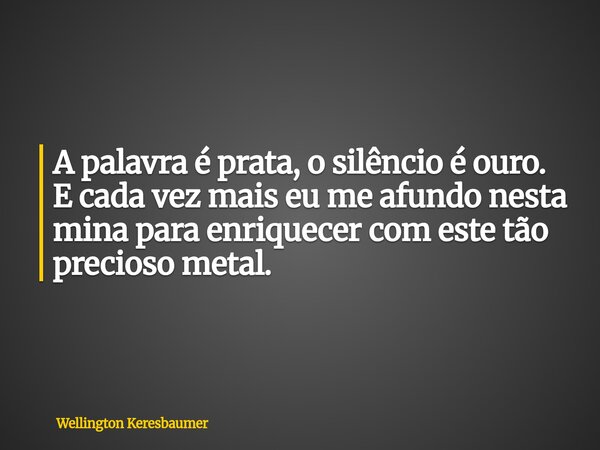 A palavra é prata, o silêncio é ouro. E cada vez mais eu me afundo nesta mina para enriquecer com este tão precioso metal.... Frase de Wellington Keresbaumer.