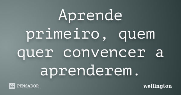 Aprende primeiro, quem quer convencer a aprenderem.... Frase de wellington.