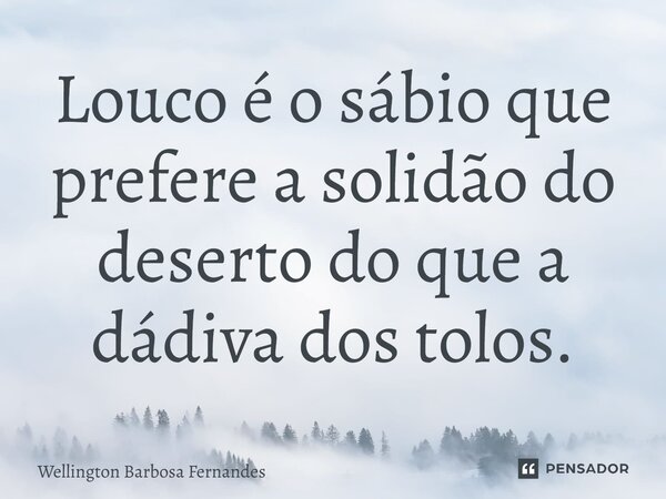 ⁠Louco é o sábio que prefere a solidão do deserto do que a dádiva dos tolos.... Frase de Wellington Barbosa Fernandes.