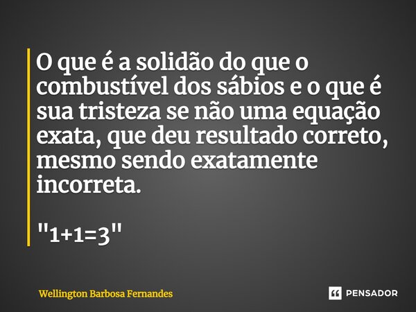 ⁠O que é a solidão do que o combustível dos sábios e o que é sua tristeza se não uma equação exata, que deu resultado correto, mesmo sendo exatamente incorreta.... Frase de Wellington Barbosa Fernandes.