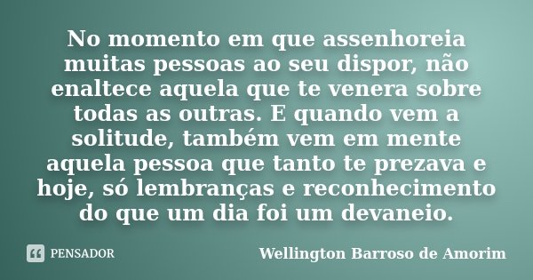 No momento em que assenhoreia muitas pessoas ao seu dispor, não enaltece aquela que te venera sobre todas as outras. E quando vem a solitude, também vem em ment... Frase de Wellington Barroso de Amorim.
