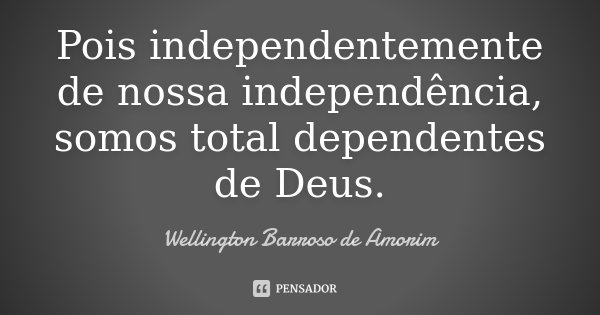 Pois independentemente de nossa independência, somos total dependentes de Deus.... Frase de Wellington Barroso de Amorim.