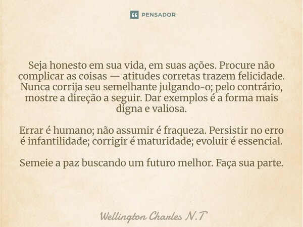 Seja honesto em sua vida, em suas ações. Procure não complicar as coisas — atitudes corretas trazem felicidade. Nunca corrija seu semelhante julgando-o; pelo c... Frase de Wellington Charles N.T.