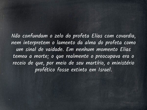 Não confundam o zelo do profeta Elias com covardia, nem interpretem o lamento da alma do profeta como um sinal de vaidade. Em nenhum momento Elias temeu a morte... Frase de Wellington Cleiton.