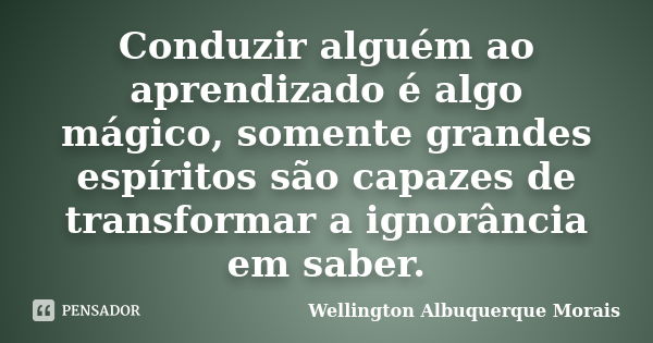 Conduzir alguém ao aprendizado é algo mágico, somente grandes espíritos são capazes de transformar a ignorância em saber.... Frase de Wellington Albuquerque Morais.