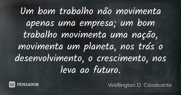 Um bom trabalho não movimenta apenas uma empresa; um bom trabalho movimenta uma nação, movimenta um planeta, nos trás o desenvolvimento, o crescimento, nos leva... Frase de Wellington D. Cavalcante.