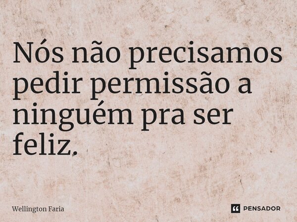 ⁠Nós não precisamos pedir permissão a ninguém pra ser feliz.... Frase de Wellington Faria.