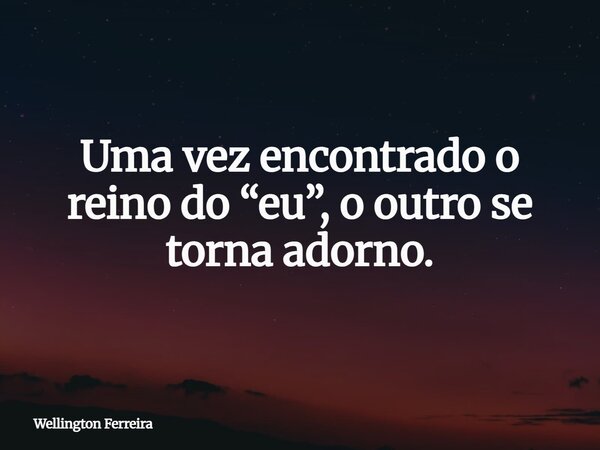 Uma vez encontrado o reino do “eu”, o outro se torna adorno.... Frase de Wellington Ferreira.