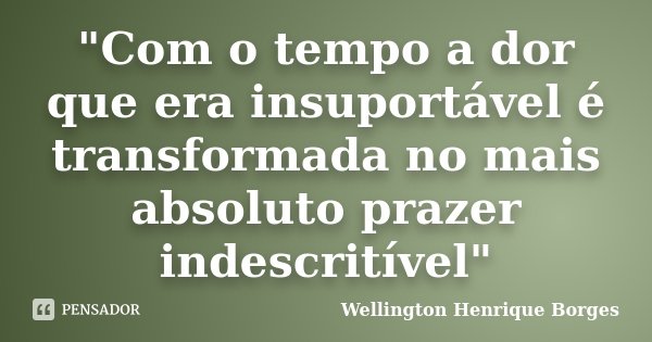 "Com o tempo a dor que era insuportável é transformada no mais absoluto prazer indescritível"... Frase de Wellington Henrique Borges.