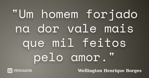 "Um homem forjado na dor vale mais que mil feitos pelo amor."... Frase de Wellington Henrique Borges.
