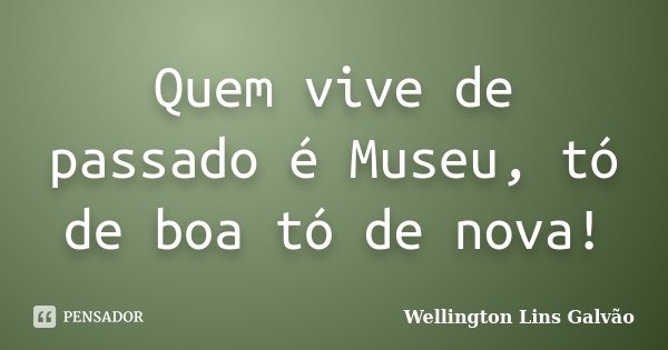 Quem vive de passado é Museu, tó de boa tó de nova!... Frase de Wellington Lins Galvão.