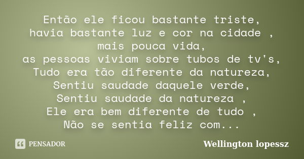 Então ele ficou bastante triste, havia bastante luz e cor na cidade , mais pouca vida, as pessoas viviam sobre tubos de tv's, Tudo era tão diferente da natureza... Frase de Wellington lopessz.