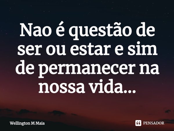 ⁠Nao é questão de ser ou estar e sim de permanecer na nossa vida...... Frase de Wellington M Maia.