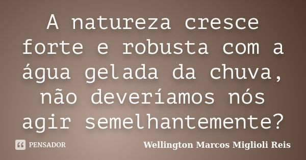 A natureza cresce forte e robusta com a água gelada da chuva, não deveríamos nós agir semelhantemente?... Frase de Wellington Marcos Miglioli Reis.