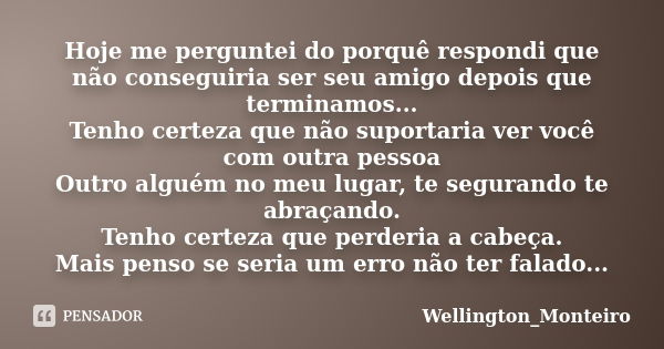 Hoje me perguntei do porquê respondi que não conseguiria ser seu amigo depois que terminamos...
Tenho certeza que não suportaria ver você com outra pessoa
Outro... Frase de Wellington_Monteiro.