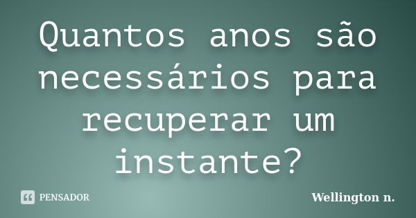 Quantos anos são necessários para recuperar um instante?... Frase de Wellington n..