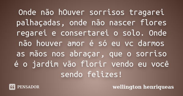 Onde não hOuver sorrisos tragarei palhaçadas, onde não nascer flores regarei e consertarei o solo. Onde não houver amor é só eu vc darmos as mãos nos abraçar, q... Frase de wellington henriqueas.